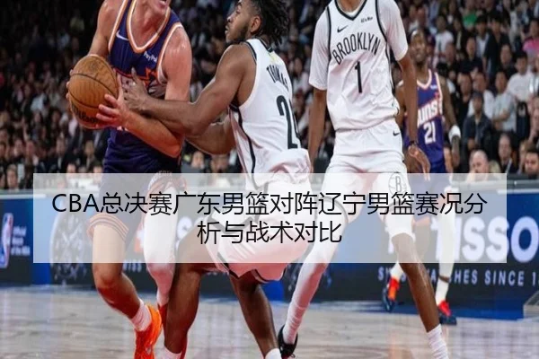 CBA总决赛广东男篮对阵辽宁男篮赛况分析与战术对比