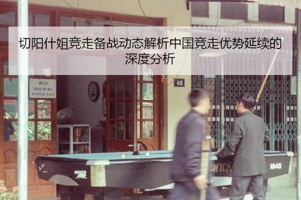 切阳什姐竞走备战动态解析中国竞走优势延续的深度分析